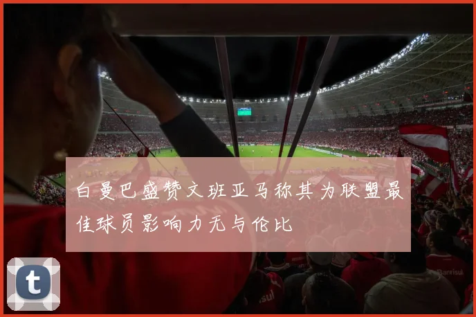 白曼巴盛赞文班亚马称其为联盟最佳球员影响力无与伦比