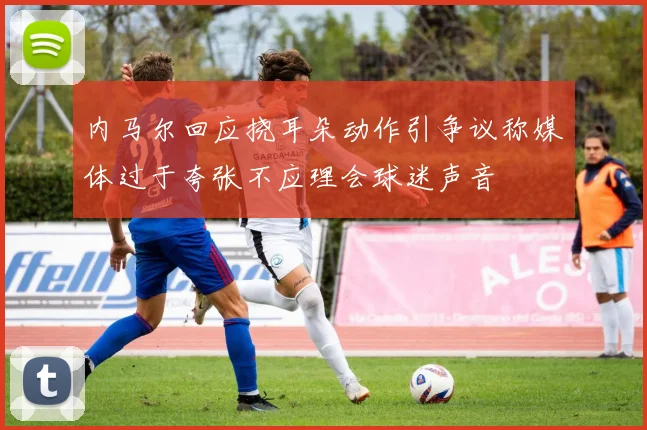 内马尔回应挠耳朵动作引争议称媒体过于夸张不应理会球迷声音