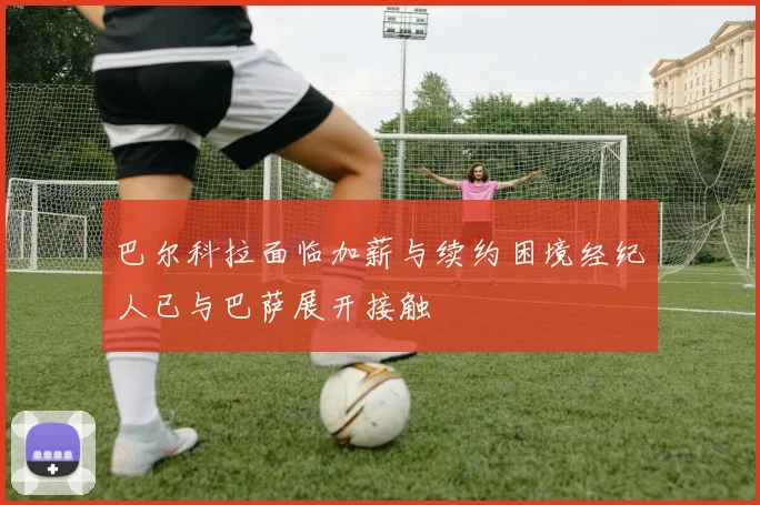 巴尔科拉面临加薪与续约困境经纪人已与巴萨展开接触