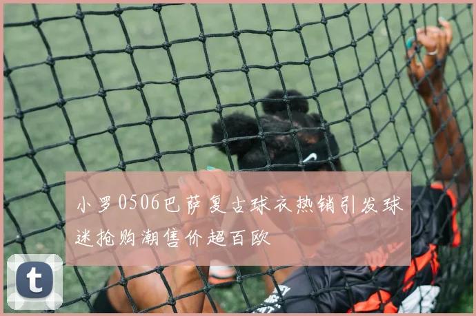 小罗0506巴萨复古球衣热销引发球迷抢购潮售价超百欧