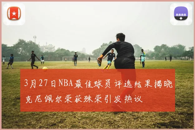 3月27日NBA最佳球员评选结果揭晓克尼佩尔荣获殊荣引发热议