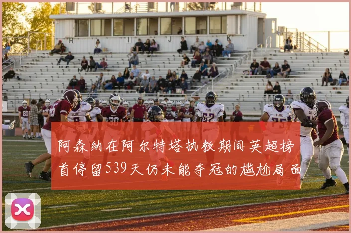 阿森纳在阿尔特塔执教期间英超榜首停留539天仍未能夺冠的尴尬局面