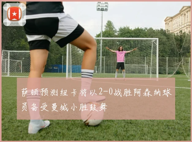 萨顿预测纽卡将以2-0战胜阿森纳球员备受曼城小胜鼓舞