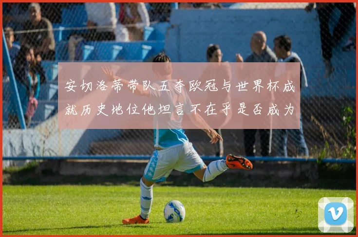 安切洛蒂带队五夺欧冠与世界杯成就历史地位他坦言不在乎是否成为第一人