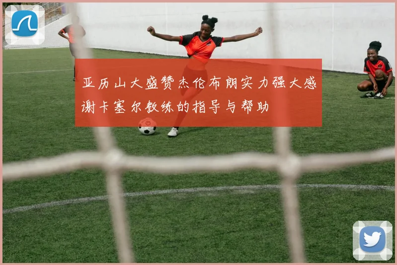 亚历山大盛赞杰伦布朗实力强大感谢卡塞尔教练的指导与帮助
