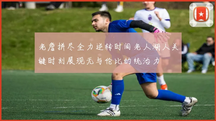 老詹拼尽全力逆转时间老人湖人关键时刻展现无与伦比的统治力