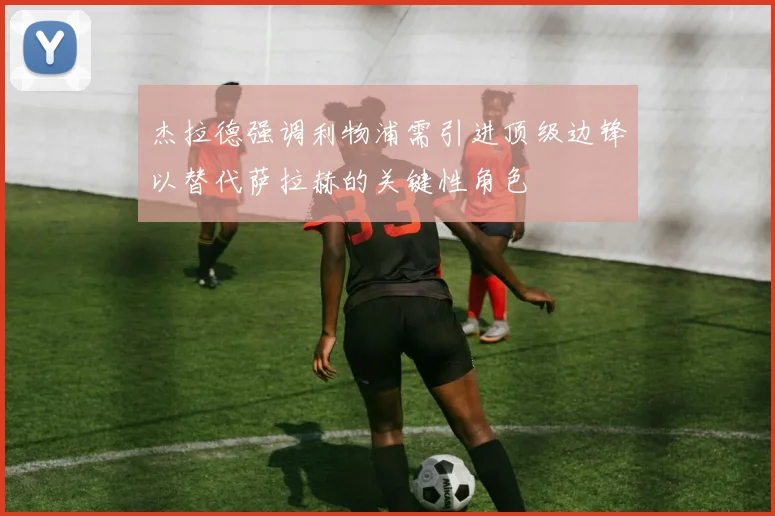 杰拉德强调利物浦需引进顶级边锋以替代萨拉赫的关键性角色