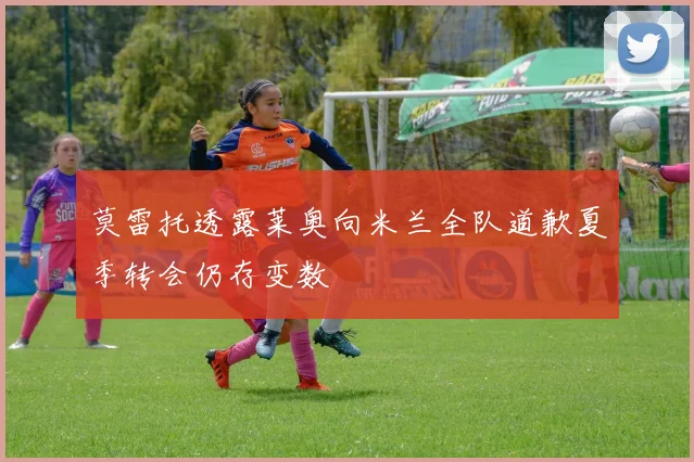 莫雷托透露莱奥向米兰全队道歉夏季转会仍存变数